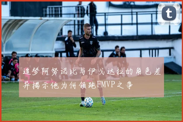 追梦阿努诺比与伊戈达拉的角色差异揭示他为何领跑FMVP之争