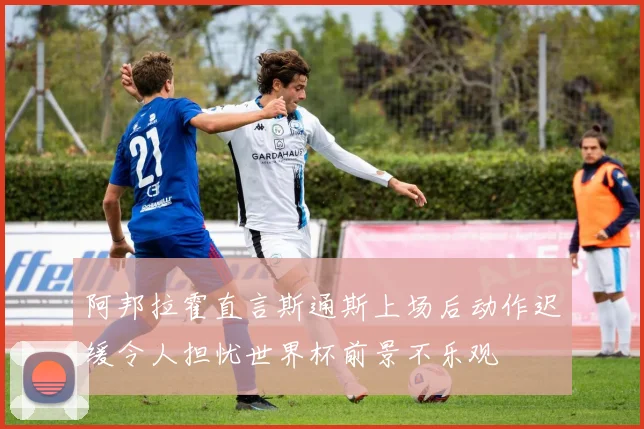 阿邦拉霍直言斯通斯上场后动作迟缓令人担忧世界杯前景不乐观