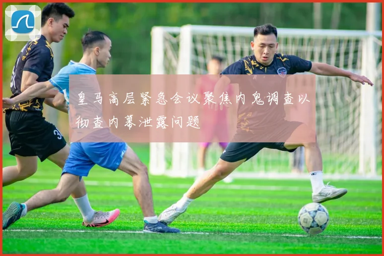 皇马高层紧急会议聚焦内鬼调查以彻查内幕泄露问题