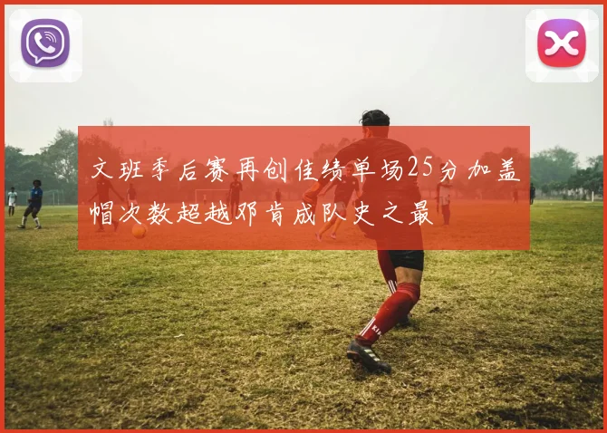 文班季后赛再创佳绩单场25分加盖帽次数超越邓肯成队史之最