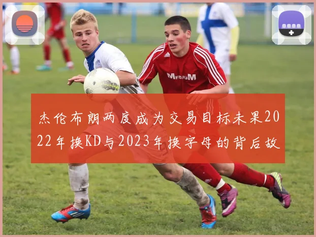 杰伦布朗两度成为交易目标未果2022年换KD与2023年换字母的背后故事