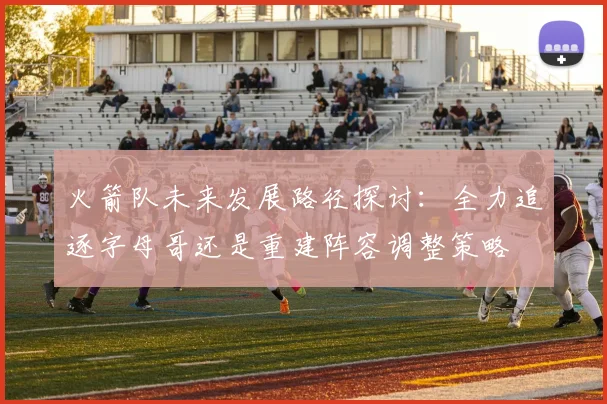 火箭队未来发展路径探讨：全力追逐字母哥还是重建阵容调整策略