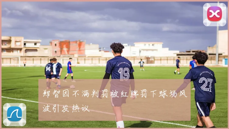 郑智因不满判罚被红牌罚下球场风波引发热议