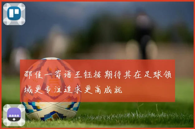 邵佳一寄语王钰栋期待其在足球领域更专注追求更高成就