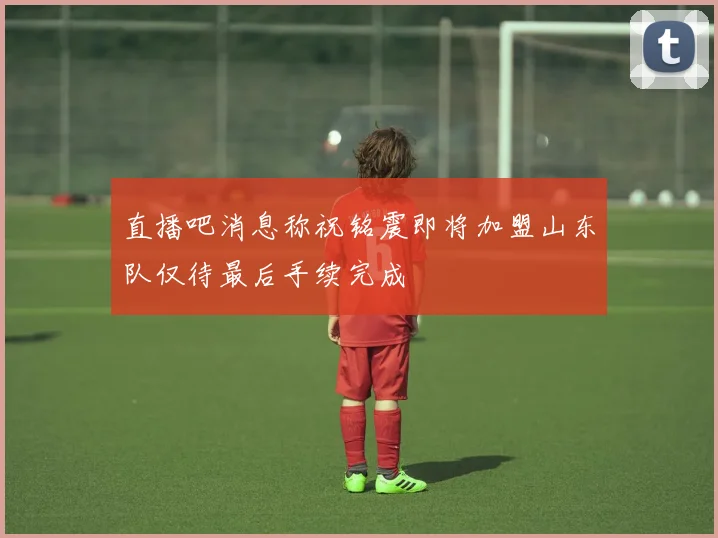 直播吧消息称祝铭震即将加盟山东队仅待最后手续完成