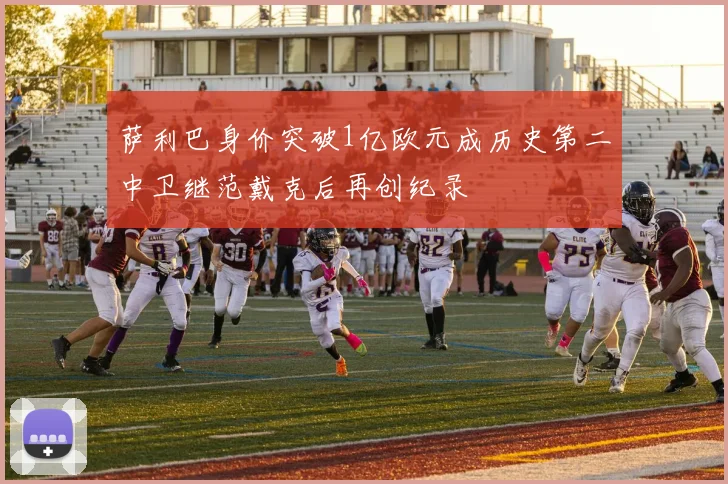 萨利巴身价突破1亿欧元成历史第二中卫继范戴克后再创纪录