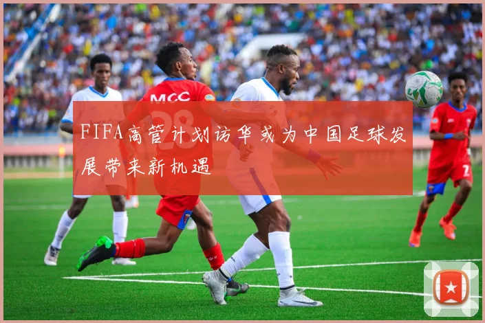 FIFA高管计划访华或为中国足球发展带来新机遇