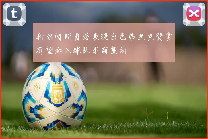 科尔特斯首秀表现出色弗里克赞赏有望加入球队季前集训