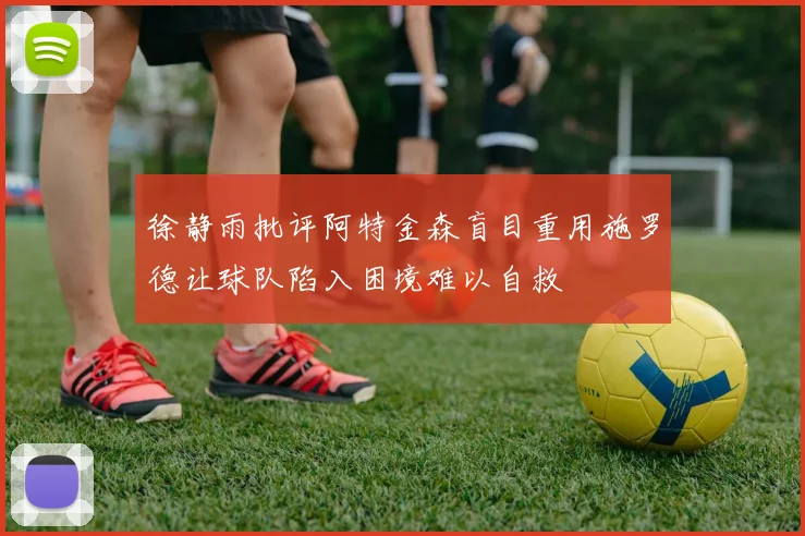 徐静雨批评阿特金森盲目重用施罗德让球队陷入困境难以自救