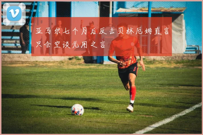 亚马尔七个月后反击贝林厄姆直言只会空谈无用之言