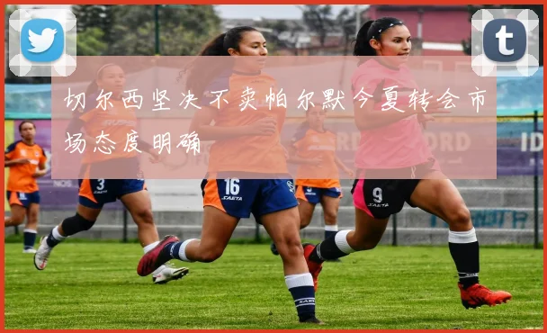 切尔西坚决不卖帕尔默今夏转会市场态度明确