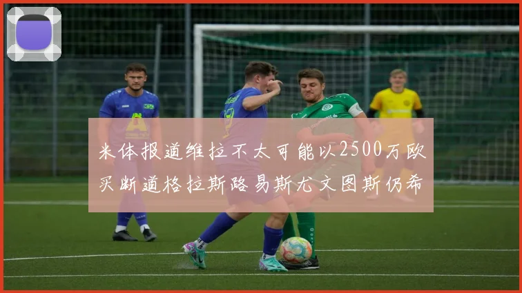 米体报道维拉不太可能以2500万欧买断道格拉斯路易斯尤文图斯仍希望出售他