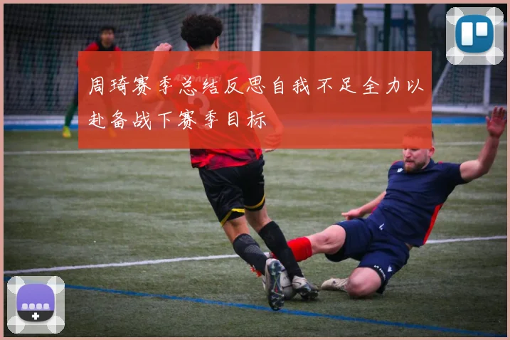 周琦赛季总结反思自我不足全力以赴备战下赛季目标
