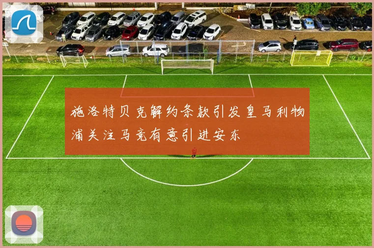 施洛特贝克解约条款引发皇马利物浦关注马竞有意引进安东