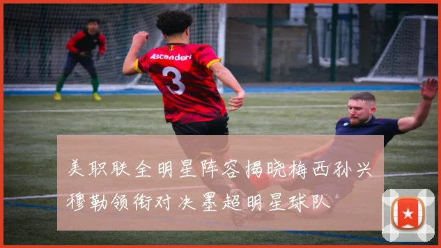 美职联全明星阵容揭晓梅西孙兴慜穆勒领衔对决墨超明星球队